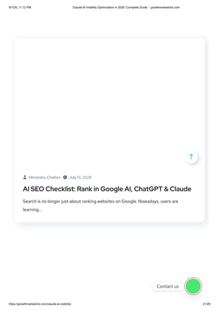  Himanshu Chellani  July 13, 2026
AI SEO Checklist: Rank in Google AI, ChatGPT & Claude
Search is no longer just about ranking websites on Google. Nowadays, users are
learning...

Contact us
8/7/26, 11:12 PM Claude AI Visibility Optimization in 2026: Complete Guide - growthmarketohs.com
https://growthmarketohs.com/claude-ai-visibility/ 21/28
 