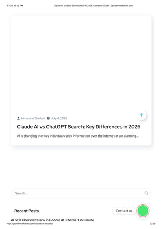  Himanshu Chellani  July 4, 2026
Claude AI vs ChatGPT Search: Key Differences in 2026
AI is changing the way individuals seek information over the internet at an alarming...
Search… 
Recent Posts
AI SEO Checklist: Rank in Google AI, ChatGPT & Claude

Contact us
8/7/26, 11:12 PM Claude AI Visibility Optimization in 2026: Complete Guide - growthmarketohs.com
https://growthmarketohs.com/claude-ai-visibility/ 22/28
 