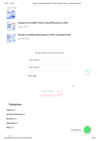 Drop Your Queries Here
g ,
July 13, 2026
Claude AI vs ChatGPT Search: Key Differences in 2026
July 4, 2026
Claude AI Visibility Optimization in 2026: Complete Guide
June 28, 2026
Your Name *
Your Email *
Message...
Get in Touch 
Categories
(7)
Agency
(3)
AI SEO & Marketing
(4)
Business
(10)
Marketing
(27)
SEO
T

Contact us
8/7/26, 11:12 PM Claude AI Visibility Optimization in 2026: Complete Guide - growthmarketohs.com
https://growthmarketohs.com/claude-ai-visibility/ 23/28
 