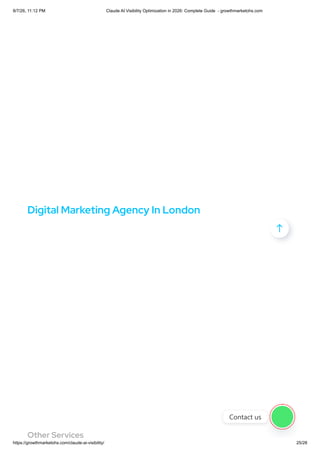 Digital Marketing Agency In London
Other Services

Contact us
8/7/26, 11:12 PM Claude AI Visibility Optimization in 2026: Complete Guide - growthmarketohs.com
https://growthmarketohs.com/claude-ai-visibility/ 25/28
 