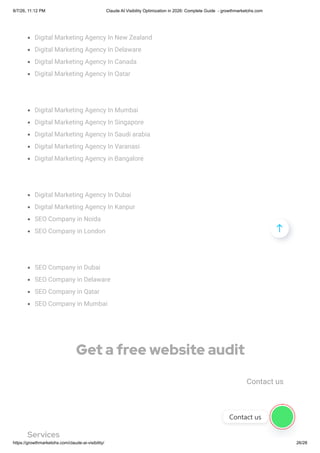 Digital Marketing Agency In New Zealand
Digital Marketing Agency In Delaware
Digital Marketing Agency In Canada
Digital Marketing Agency In Qatar
Digital Marketing Agency In Mumbai
Digital Marketing Agency In Singapore
Digital Marketing Agency In Saudi arabia
Digital Marketing Agency In Varanasi
Digital Marketing Agency in Bangalore
Digital Marketing Agency In Dubai
Digital Marketing Agency In Kanpur
SEO Company in Noida
SEO Company in London
SEO Company in Dubai
SEO Company in Delaware
SEO Company in Qatar
SEO Company in Mumbai
Get a free website audit
Contact us
Services

Contact us
8/7/26, 11:12 PM Claude AI Visibility Optimization in 2026: Complete Guide - growthmarketohs.com
https://growthmarketohs.com/claude-ai-visibility/ 26/28
 