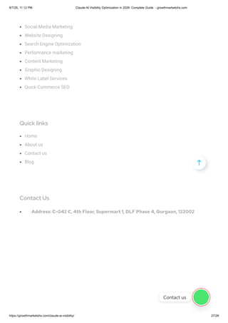 Social Media Marketing
Website Designing
Search Engine Optimization
Performance marketing
Content Marketing
Graphic Designing
White Label Services
Quick Commerce SEO
Quick links
Home
About us
Contact us
Blog
Contact Us
Address: C-042 C, 4th Floor, Supermart 1, DLF Phase 4, Gurgaon, 122002

Contact us
8/7/26, 11:12 PM Claude AI Visibility Optimization in 2026: Complete Guide - growthmarketohs.com
https://growthmarketohs.com/claude-ai-visibility/ 27/28
 
