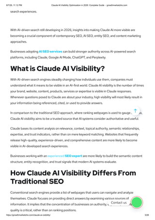 search experiences.
With AI-driven search still developing in 2026, insights into making Claude AI more visible are
becoming a crucial component of contemporary SEO, AI SEO, entity SEO, and content marketing
approaches.
Businesses adopting AI SEO services can build stronger authority across AI-powered search
platforms, including Claude, Google AI Mode, ChatGPT, and Perplexity.
What is Claude AI Visibility?
With AI-driven search engines steadily changing how individuals use them, companies must
understand what it means to be visible in an AI-first world. Claude AI visibility is the number of times
your brand, website, content, products, services or expertise is visible in Claude responses.
Whenever questions posed to Claude are about your industry, high visibility will most likely result in
your information being referenced, cited, or used to provide answers.
In comparison to the traditional SEO approach, where ranking webpages is used to gauge success,
Claude AI visibility aims to be a trusted source that AI systems consider authoritative and useful.
Claude bases its content analysis on relevance, context, topical authority, semantic relationships,
expertise, and trust indicators, rather than on mere keyword matching. Websites that frequently
release high-quality, experience-driven, and comprehensive content are more likely to become
visible in AI-developed search experiences.
Businesses working with an experienced SEO expert are more likely to build the semantic content
structure, entity recognition, and trust signals that modern AI systems evaluate.
How Claude AI Visibility Differs From
Traditional SEO
Conventional search engines provide a list of webpages that users can navigate and analyze
themselves. Claude focuses on providing direct answers by examining various sources of
information. It implies that the concentration of businesses on authority, expertise, or content
quality is critical, rather than on ranking positions.

Contact us
8/7/26, 11:12 PM Claude AI Visibility Optimization in 2026: Complete Guide - growthmarketohs.com
https://growthmarketohs.com/claude-ai-visibility/ 3/28
 