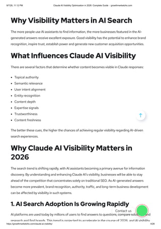 Why Visibility Matters in AI Search
The more people use AI assistants to find information, the more businesses featured in the AI-
generated answers receive excellent exposure. Good visibility has the potential to enhance brand
recognition, inspire trust, establish power and generate new customer acquisition opportunities.
What Influences Claude AI Visibility
There are several factors that determine whether content becomes visible in Claude responses:
Topical authority
Semantic relevance
User intent alignment
Entity recognition
Content depth
Expertise signals
Trustworthiness
Content freshness
The better these cues, the higher the chances of achieving regular visibility regarding AI-driven
search experiences.
Why Claude AI Visibility Matters in
2026
The search trend is shifting rapidly, with AI assistants becoming a primary avenue for information
discovery. By understanding and enhancing Claude AI’s visibility, businesses will be able to stay
ahead of the competition that concentrates solely on traditional SEO. As AI-generated answers
become more prevalent, brand recognition, authority, traffic, and long-term business development
can be affected by visibility in such systems.
1. AI Search Adoption Is Growing Rapidly
AI platforms are used today by millions of users to find answers to questions, compare solutions, and
research and find brands This trend is projected to accelerate in the course of 2026 and AI visibility

Contact us
8/7/26, 11:12 PM Claude AI Visibility Optimization in 2026: Complete Guide - growthmarketohs.com
https://growthmarketohs.com/claude-ai-visibility/ 4/28
 