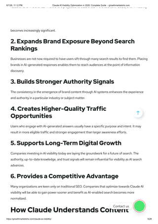 research and find brands. This trend is projected to accelerate in the course of 2026, and AI visibility
becomes increasingly significant.
2. Expands Brand Exposure Beyond Search
Rankings
Businesses are not now required to have users sift through many search results to find them. Placing
brands in AI-generated responses enables them to reach audiences at the point of information
discovery.
3. Builds Stronger Authority Signals
The consistency in the emergence of brand content through AI systems enhances the experience
and authority in a particular industry or subject matter.
4. Creates Higher-Quality Traffic
Opportunities
Users who engage with AI-generated answers usually have a specific purpose and intent. It may
result in more eligible traffic and stronger engagement than larger awareness efforts.
5. Supports Long-Term Digital Growth
Companies investing in AI visibility today are laying the groundwork for a future of search. The
authority, up-to-date knowledge, and trust signals will remain influential for visibility as AI search
advances.
6. Provides a Competitive Advantage
Many organizations are keen only on traditional SEO. Companies that optimize towards Claude AI
visibility will be able to gain power sooner and benefit as AI-enabled search becomes more
normalized.
How Claude Understands Content

Contact us
8/7/26, 11:12 PM Claude AI Visibility Optimization in 2026: Complete Guide - growthmarketohs.com
https://growthmarketohs.com/claude-ai-visibility/ 5/28
 