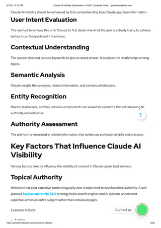 Claude AI visibility should be enhanced by first comprehending how Claude appraises information.
User Intent Evaluation
The method to achieve this is for Claude to first determine what the user is actually trying to achieve
before it can find pertinent information.
Contextual Understanding
The system does not just use keywords to give an exact answer; it analyses the relationships among
topics.
Semantic Analysis
Claude weighs the concepts, related information, and contextual indicators.
Entity Recognition
Brands, businesses, authors, services and products are viewed as elements that add meaning to
authority and relevance.
Authority Assessment
The platform is interested in reliable information that evidences professional skills and precision.
Key Factors That Influence Claude AI
Visibility
Various factors directly influence the visibility of content in Claude-generated answers.
Topical Authority
Websites that post extensive content regularly over a topic tend to develop more authority. A well-
planned topical authority SEO strategy helps search engines and AI systems understand
expertise across an entire subject rather than individual pages.
Examples include:
AI SEO

Contact us
8/7/26, 11:12 PM Claude AI Visibility Optimization in 2026: Complete Guide - growthmarketohs.com
https://growthmarketohs.com/claude-ai-visibility/ 6/28
 