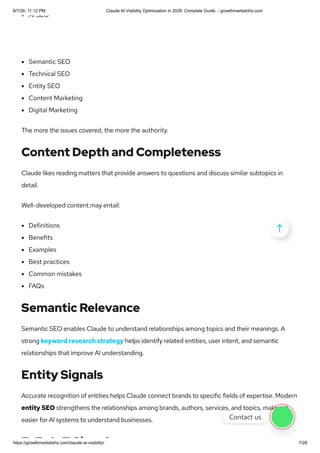 AI SEO
Semantic SEO
Technical SEO
Entity SEO
Content Marketing
Digital Marketing
The more the issues covered, the more the authority.
Content Depth and Completeness
Claude likes reading matters that provide answers to questions and discuss similar subtopics in
detail.
Well-developed content may entail:
Definitions
Benefits
Examples
Best practices
Common mistakes
FAQs
Semantic Relevance
Semantic SEO enables Claude to understand relationships among topics and their meanings. A
strong keyword research strategy helps identify related entities, user intent, and semantic
relationships that improve AI understanding.
Entity Signals
Accurate recognition of entities helps Claude connect brands to specific fields of expertise. Modern
entity SEO strengthens the relationships among brands, authors, services, and topics, making it
easier for AI systems to understand businesses.
E E A T Si l

Contact us
8/7/26, 11:12 PM Claude AI Visibility Optimization in 2026: Complete Guide - growthmarketohs.com
https://growthmarketohs.com/claude-ai-visibility/ 7/28
 