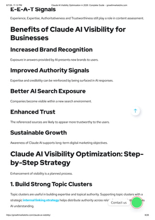 E-E-A-T Signals
Experience, Expertise, Authoritativeness and Trustworthiness still play a role in content assessment.
Benefits of Claude AI Visibility for
Businesses
Increased Brand Recognition
Exposure in answers provided by AI presents new brands to users.
Improved Authority Signals
Expertise and credibility can be reinforced by being surfaced in AI responses.
Better AI Search Exposure
Companies become visible within a new search environment.
Enhanced Trust
The referenced sources are likely to appear more trustworthy to the users.
Sustainable Growth
Awareness of Claude AI supports long-term digital marketing objectives.
Claude AI Visibility Optimization: Step-
by-Step Strategy
Enhancement of visibility is a planned process.
1. Build Strong Topic Clusters
Topic clusters are useful in building expertise and topical authority. Supporting topic clusters with a
strategic internal linking strategy helps distribute authority across related pages and strengthens
AI understanding.

Contact us
8/7/26, 11:12 PM Claude AI Visibility Optimization in 2026: Complete Guide - growthmarketohs.com
https://growthmarketohs.com/claude-ai-visibility/ 8/28
 