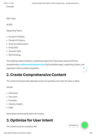 Example:
Pillar Topic:
AI SEO
Supporting Topics:
Claude AI Visibility
Claude AI Citations
AI Search Optimization
Entity SEO
Semantic SEO
GEO Strategy
This building enables Claude to comprehend experience. Businesses also benefit from
comprehensive content marketing services that build pillar pages, supporting clusters, and
experience-driven content ecosystems.
2. Create Comprehensive Content
The content should provide adequate answers to questions and cover the topic in detail.
Include:
Definitions
Use cases
Examples
Industry insights
FAQs
Generalized content works well in AI contexts.
3. Optimize for User Intent
The content must be consistent with:

Contact us
8/7/26, 11:12 PM Claude AI Visibility Optimization in 2026: Complete Guide - growthmarketohs.com
https://growthmarketohs.com/claude-ai-visibility/ 9/28
 