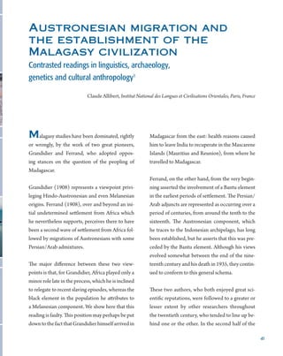 41
Malagasy studies have been dominated, rightly
or wrongly, by the work of two great pioneers,
Grandidier and Ferrand, who adopted oppos-
ing stances on the question of the peopling of
Madagascar.
Grandidier (1908) represents a viewpoint privi-
leging Hindo-Austronesian and even Melanesian
origins. Ferrand (1908), over and beyond an ini-
tial undetermined settlement from Africa which
he nevertheless supports, perceives there to have
been a second wave of settlement from Africa fol-
lowed by migrations of Austronesians with some
Persian/Arab admixtures.
The major difference between these two view-
points is that, for Grandidier, Africa played only a
minor role late in the process, which he is inclined
to relegate to recent slaving episodes, whereas the
black element in the population he attributes to
a Melanesian component. We show here that this
reading is faulty. This position may perhaps be put
downtothefactthatGrandidierhimselfarrivedin
Madagascar from the east: health reasons caused
him to leave India to recuperate in the Mascarene
Islands (Mauritius and Reunion), from where he
travelled to Madagascar.
Ferrand, on the other hand, from the very begin-
ning asserted the involvement of a Bantu element
in the earliest periods of settlement. The Persian/
Arab adjuncts are represented as occurring over a
period of centuries, from around the tenth to the
sixteenth. The Austronesian component, which
he traces to the Indonesian archipelago, has long
been established, but he asserts that this was pre-
ceded by the Bantu element. Although his views
evolved somewhat between the end of the nine-
teenth century and his death in 1935, they contin-
ued to conform to this general schema.
These two authors, who both enjoyed great sci-
entific reputations, were followed to a greater or
lesser extent by other researchers throughout
the twentieth century, who tended to line up be-
hind one or the other. In the second half of the
Austronesian migration and
the establishment of the
Malagasy civilization
Contrasted readings in linguistics, archaeology,
genetics and cultural anthropology1
Claude Allibert, Institut National des Langues et Civilisations Orientales, Paris, France
 