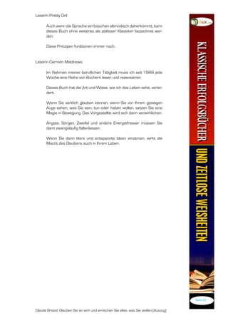 Leserin Pretty Girl:

      Auch wenn die Sprache ein bisschen altmodisch daherkommt, kann
      dieses Buch ohne weiteres als zeitloser Klassiker bezeichnet wer-
      den.

      Diese Prinzipen funktionen immer noch.


Leserin Carmen Matthews:

      Im Rahmen meiner beruflichen Tätigkeit muss ich seit 989 jede
      Woche eine Reihe von Büchern lesen und rezensieren.

      Dieses Buch hat die Art und Weise, wie ich das Leben sehe, verän-
      dert.

      Wenn Sie wirklich glauben können, wenn Sie vor Ihrem geistigen
      Auge sehen, was Sie sein, tun oder haben wollen, setzen Sie eine
      Magie in Bewegung. Das Vorgestellte wird sich dann verwirklichen.

      Ängste, Sorgen, Zweifel und andere Energiefresser müssen Sie
      dann zwangsläufig fallenlassen.

      Wenn Sie dann klare und entspannte Ideen einatmen, wirkt die
      Macht des Glaubens auch in Ihrem Leben.




                                                                                       Seite 22


Claude Bristol: Glauben Sie an sich und erreichen Sie alles, was Sie wollen (Auszug)
 