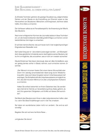 ihre GlaubensfähiGkeit -
der schlüssel Zu einem erfüllten leben!

Zu Bristols Techniken gehören die geistige Visualisierung, zielgerichtetes
Denken und der Glaube an die Erschaffung von Chancen sowie an das
Heranziehen von Situationen, Menschen und Ereignissen, die Ihnen dabei
helfen, Ihre Ziele zu erreichen.

Der Verfasser selbst ist ein Paradebeispiel für die Anwendung der Macht
des Glaubens:

Nach einer erfolgreichen Karriere als Journalist setzte er diese Techniken
ein, um als Investmentbanker ebenfalls große Erfolge zu erreichen und ein
beträchtliches Vermögen zu erwerben.

Er schrieb mehrere Bücher, die auch heute noch in der englischsprachigen
Originalversion Bestseller sind.

Sein Leben lang war er - wie andere Leute sagen würden - „ein Glückspilz“,
doch diese glücklichen Umstände waren das Ergebnis seines Glaubens, der
es ihm ermöglichte, das anzuziehen, was er sich am meisten wünschte!

Claude Bristol war fest davon überzeugt, dass wir alles Vorstellbare, was
wir geistig bereits vorher in Besitz nahmen, auch erreichen können. Er
schrieb:

   „Der Mensch mit einem festen Ziel, einem klaren Wunschbild oder
   einem ihm ständig vorschwebenden Ideal sorgt durch Wiederho-
   lung dafür, dass sich diese Vorgaben seinem Unterbewusstsein tief
   einprägen. Die Schöpferkraft des Unterbewusstseins ermöglicht es
   ihm, das Ziel mit einem Minimum an Zeit- und physischem Aufwand
   zu erreichen.

   Halten Sie einfach beharrlich an Ihrem Gedanken fest. Sie werden
   dann Schritt für Schritt zur Verwirklichung Ihres Zieles geführt, da
   sich Ihre gesamten Fähigkeiten und Kräfte auf dieses Ziel ausrich-
   ten“.

Die Macht des Glaubens kann Ihnen in allen Lebensbereichen helfen, aber
nur, wenn Sie diese Empfehlungen auch in die Tat umsetzen.

Sie haben ein wunderbares Leben nicht nur verdient - Sie sind es sich
schuldig!

Begeben Sie sich auf eine herrliche Reise ...


und glauben Sie daran!


                                                                                       Seite 23


Claude Bristol: Glauben Sie an sich und erreichen Sie alles, was Sie wollen (Auszug)
 