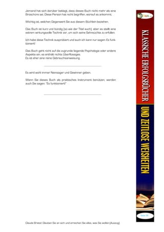 Jemand hat sich darüber beklagt, dass dieses Buch nicht mehr als eine
Broschüre sei. Diese Person hat nicht begriffen, worauf es ankommt.

Wichtig ist, welchen Gegenwert Sie aus diesem Büchlein beziehen.

Das Buch ist kurz und bündig (so wie der Titel auch), aber es stellt eine
extrem wirkungsvolle Technik vor, um sich seine Sehnsüchte zu erfüllen.

Ich habe diese Technik ausprobiert und auch ich kann nur sagen: Es funk-
tioniert!

Das Buch geht nicht auf die zugrunde liegende Psychologie oder andere
Aspekte ein, es enthält nichts Überflüssiges.
Es ist eher eine reine Gebrauchsanweisung.



Es wird wohl immer Neinsager und Gewinner geben.

Wenn Sie dieses Buch als praktisches Instrument benützen, werden
auch Sie sagen: “Es funktioniert!”




                                                                                       Seite 3


Claude Bristol: Glauben Sie an sich und erreichen Sie alles, was Sie wollen (Auszug)
 