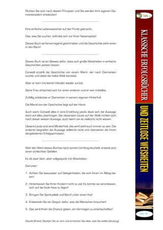 Richten Sie sich nach diesen Prinzipien und Sie werden Ihre eigenen Dia-
mantenadern entdecken!



Eine einfache Lebensweisheit auf den Punkt gebracht:

Das, was Sie suchen, befindet sich vor Ihrer Nasenspitze!

Dieses Buch ist hervorragend geschrieben und die Geschichte zieht einen
in den Bann!



Dieses Buch ist ein Beweis dafür, dass sich große Weisheiten in einfache
Geschichten packen lassen.

Conwell erzählt die Geschichte von einem Mann, der nach Diamanten
suchte und dabei die halbe Welt bereiste.

Aber er kam mit leeren Händen wieder zurück.

Seine Frau entschied sich für einen anderen und er war mittellos.

Zufällig entdeckte er Diamanten in seinem eigenen Hinterhof.

Die Moral von der Geschichte liegt auf der Hand:

Auch wenn Conwell alles in eine Erzählung packt, lässt sich die Aussage
doch auf alles übertragen. Die cleversten Leute auf der Welt richten sich
nach dieser weisen Aussage, auch wenn sie es vielleicht nicht wissen.

Clevere Leute sind eine Minderheit; das wird wohl auch immer so sein. Die
anderen begreifen die Aussage vielleicht nicht und übersehen die ihnen
dargebotenen Erfolgsprinzipien.



Wer den Wert dieses Buches nach seinem Umfang beurteilt, erweist sich
einen schlechten Gefallen.

Es ist zwar klein, aber vollgespickt mit Weisheiten.

Darunter:

. Achten Sie bewusster auf Gelegenheiten, die sich Ihnen im Alltag bie-
   ten!

2. Hinterlassen Sie Ihren Kindern nicht zu viel. Es könnte sie veranlassen,
   sich auf die faule Haut zu legen!

3. Bringen Sie Spiritualität und Beruf unter einen Hut!

4. Entwickeln Sie ein Gespür dafür, was die Menschen brauchen!

. Das wird Ihnen die Chance geben, ein Vermögen zu erwirtschaften!
                                                                                       Seite 39


Claude Bristol: Glauben Sie an sich und erreichen Sie alles, was Sie wollen (Auszug)
 