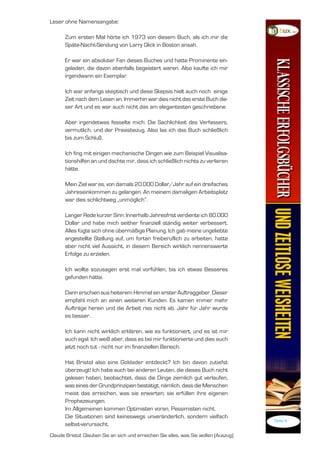 Leser ohne Namensangabe:

      Zum ersten Mal hörte ich 973 von diesem Buch, als ich mir die
      Späte-Nacht-Sendung von Larry Glick in Boston ansah.

      Er war ein absoluter Fan dieses Buches und hatte Prominente ein-
      geladen, die davon ebenfalls begeistert waren. Also kaufte ich mir
      irgendwann ein Exemplar.

      Ich war anfangs skeptisch und diese Skepsis hielt auch noch einige
      Zeit nach dem Lesen an. Immerhin war dies nicht das erste Buch die-
      ser Art und es war auch nicht das am elegantesten geschriebene.

      Aber irgendetwas fesselte mich: Die Sachlichkeit des Verfassers,
      vermutlich, und der Praxisbezug. Also las ich das Buch schließlich
      bis zum Schluß.

      Ich fing mit einigen mechanische Dingen wie zum Beispiel Visualisa-
      tionshilfen an und dachte mir, dass ich schließlich nichts zu verlieren
      hätte.

      Mein Ziel war es, von damals 20.000 Dollar/Jahr auf ein dreifaches
      Jahreseinkommen zu gelangen. An meinem damaligen Arbeitsplatz
      war dies schlichtweg „unmöglich“.

      Langer Rede kurzer Sinn: Innerhalb Jahresfrist verdiente ich 80.000
      Dollar und habe mich seither finanziell ständig weiter verbessert.
      Alles fügte sich ohne übermäßige Planung. Ich gab meine ungeliebte
      angestellte Stellung auf, um fortan freiberuflich zu arbeiten, hatte
      aber nicht viel Aussicht, in diesem Bereich wirklich nennenswerte
      Erfolge zu erzielen.

      Ich wollte sozusagen erst mal vorfühlen, bis ich etwas Besseres
      gefunden hätte.

      Dann erschien aus heiterem Himmel ein erster Auftraggeber. Dieser
      empfahl mich an einen weiteren Kunden. Es kamen immer mehr
      Aufträge herein und die Arbeit riss nicht ab. Jahr für Jahr wurde
      es besser.

      Ich kann nicht wirklich erklären, wie es funktioniert, und es ist mir
      auch egal. Ich weiß aber, dass es bei mir funktionierte und dies auch
      jetzt noch tut - nicht nur im finanziellen Bereich.

      Hat Bristol also eine Goldader entdeckt? Ich bin davon zutiefst
      überzeugt! Ich habe auch bei anderen Leuten, die dieses Buch nicht
      gelesen haben, beobachtet, dass die Dinge ziemlich gut verlaufen,
      was eines der Grundprinzipien bestätigt, nämlich, dass die Menschen
      meist das erreichen, was sie erwarten; sie erfüllen ihre eigenen
      Prophezeiungen.
      Im Allgemeinen kommen Optimisten voran, Pessimisten nicht.
      Die Situationen sind keineswegs unveränderlich, sondern vielfach
                                                                                       Seite 4
      selbst-verursacht.
Claude Bristol: Glauben Sie an sich und erreichen Sie alles, was Sie wollen (Auszug)
 