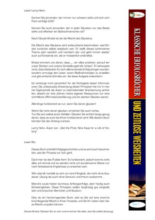 Leser Larry Hehn:

      Kennen Sie jemanden, der immer nur schwarz sieht und sich vom
      Pech verfolgt fühlt?

      Kennen Sie auch jemanden, der in jeder Situation nur das Beste
      sieht und offenbar ein Stehaufmännchen ist?

      Nach Claude Bristol ist die die Macht des Glaubens.

      Die Macht des Glaubens wird einleuchtend beschrieben, weil Bri-
      stol zunächst selbst skeptisch war. Er stellt dieses kontroverse
      Thema sehr sachlich und nüchtern dar und geht immer wieder
      auch auf Einwände ein, die er meisterlich entkräftet.

      Bristol erinnert uns daran, dass „... wir alles anziehen, worauf wir
      unser Denken und unsere Vorstellungskraft richten“. Er behauptet
      nicht, dass Gedanken für sich alleine bereits Erfolg bringen würden,
      sondern ermutigt den Leser, einen Maßnahmenplan zu erstellen
      und gibt einfache Schritte vor, die diese Aufgabe erleichtern.

      Ich verbürge mich persönlich für die Richtigkeit dieser Informati-
      onen. Die unbewusste Anwendung dieser Prinzipien hat mir in mei-
      ner Eigenschaft als Autor zu internationaler Anerkennung verhol-
      fen, obwohl vor drei Jahren meine eigenen Ressourcen nur eine
      schriftliche Affirmationserklärung und ein starker Glauben waren.

      Allerdings funktioniert es nur, wenn Sie daran glauben!

      Wenn Sie nicht daran glauben, erreichen Sie auch nichts.
      Tun Sie sich selbst einen Gefallen: Glauben Sie einfach lange genug
      daran, dass es auch bei Ihnen funktionieren wird. Mit diesem Buch
      könnten Sie den Anfang machen.

      Larry Hehn, Autor von „Get the Prize: Nine Keys for a Life of Vic-
      tory“.


Leser Bic:

      Dieses Buch enthält Erfolgsgeschichten und es wird auch beschrie-
      ben, wie der Prozess vor sich geht.

      Doch hier ist des Pudels Kern: Es funktioniert, jedoch kommt nicht
      alles auf einmal und es werden nicht auf wundersame Weise nur
      noch fantastische Ergebnisse zu erwarten sein.

      Wie überall, handelt es sich um eine Fähigkeit, die nicht ohne Aus-
      dauer, Übung als auch ohne Versuch und Irrtum auskommt.

      Manche Leute haben durchaus Anfangserfolge, aber häufig auch
      Schwierigkeiten. Diese Prinzipien wollen langfristig gut eingeübt
      sein und brauchen Bemühen und Studium.

      Dies ist ein hervorragendes Buch, weil es Sie auf eine enorme
      brachliegende Macht in Ihnen hinweist, und Sie Ihr Leben über die-
      se Macht umpolen können.                                                         Seite 7


Claude Bristol: Glauben Sie an sich und erreichen Sie alles, was Sie wollen (Auszug)
 