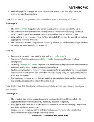 -​ Reviewing system prompts for keyword-sensitive instructions that might override
well-written tool descriptions
Task Statement 2.2: Implement structured error responses for MCP tools
Knowledge of:
-​ The MCP isError flag pattern for communicating tool failures back to the agent
-​ The distinction between transient errors (timeouts, service unavailability), validation
errors (invalid input), business errors (policy violations), and permission errors
-​ Why uniform error responses (generic "Operation failed") prevent the agent from making
appropriate recovery decisions
-​ The difference between retryable and non-retryable errors, and how returning structured
metadata prevents wasted retry attempts
Skills in:
-​ Returning structured error metadata including errorCategory
(transient/validation/permission), isRetryable boolean, and human-readable
descriptions
-​ Including retriable: false flags and customer-friendly explanations for business rule
violations so the agent can communicate appropriately
-​ Implementing local error recovery within subagents for transient failures, propagating to
the coordinator only errors that cannot be resolved locally along with partial results and
what was attempted
-​ Distinguishing between access failures (needing retry decisions) and valid empty results
(representing successful queries with no matches)
Task Statement 2.3: Distribute tools appropriately across agents and configure
tool choice
Knowledge of:
-​ The principle that giving an agent access to too many tools (e.g., 18 instead of 4-5)
degrades tool selection reliability by increasing decision complexity
-​ Why agents with tools outside their specialization tend to misuse them (e.g., a synthesis
agent attempting web searches)
-​ Scoped tool access: giving agents only the tools needed for their role, with limited
cross-role tools for specific high-frequency needs
Anthropic, PBC · Confidential Need to Know (NTK)
 