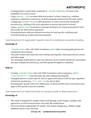 -​ Creating project-scoped slash commands in .claude/commands/ for team-wide
availability via version control
-​ Using context: fork to isolate skills that produce verbose output (e.g., codebase
analysis) or exploratory context (e.g., brainstorming alternatives) from the main session
-​ Configuring allowed-tools in skill frontmatter to restrict tool access during skill
execution (e.g., limiting to file write operations to prevent destructive actions)
-​ Using argument-hint frontmatter to prompt developers for required parameters when
they invoke the skill without arguments
-​ Choosing between skills (on-demand invocation for task-specific workflows) and
CLAUDE.md (always-loaded universal standards)
Task Statement 3.3: Apply path-specific rules for conditional convention loading
Knowledge of:
-​ .claude/rules/ files with YAML frontmatter paths fields containing glob patterns for
conditional rule activation
-​ How path-scoped rules load only when editing matching files, reducing irrelevant context
and token usage
-​ The advantage of glob-pattern rules over directory-level CLAUDE.md files for conventions
that span multiple directories (e.g., test files spread throughout a codebase)
Skills in:
-​ Creating .claude/rules/ files with YAML frontmatter path scoping (e.g., paths:
["terraform/**/*"]) so rules load only when editing matching files
-​ Using glob patterns in path-specific rules to apply conventions to files by type regardless
of directory location (e.g., **/*.test.tsx for all test files)
-​ Choosing path-specific rules over subdirectory CLAUDE.md files when conventions must
apply to files spread across the codebase
Task Statement 3.4: Determine when to use plan mode vs direct execution
Knowledge of:
-​ Plan mode is designed for complex tasks involving large-scale changes, multiple valid
approaches, architectural decisions, and multi-file modifications
-​ Direct execution is appropriate for simple, well-scoped changes (e.g., adding a single
validation check to one function)
Anthropic, PBC · Confidential Need to Know (NTK)
 
