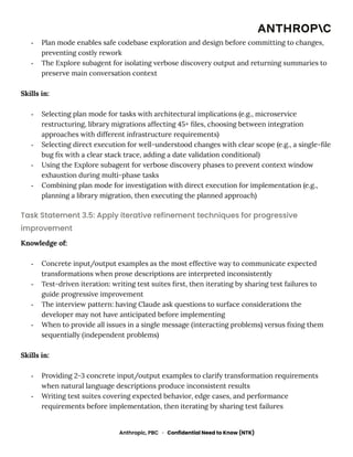 -​ Plan mode enables safe codebase exploration and design before committing to changes,
preventing costly rework
-​ The Explore subagent for isolating verbose discovery output and returning summaries to
preserve main conversation context
Skills in:
-​ Selecting plan mode for tasks with architectural implications (e.g., microservice
restructuring, library migrations affecting 45+ files, choosing between integration
approaches with different infrastructure requirements)
-​ Selecting direct execution for well-understood changes with clear scope (e.g., a single-file
bug fix with a clear stack trace, adding a date validation conditional)
-​ Using the Explore subagent for verbose discovery phases to prevent context window
exhaustion during multi-phase tasks
-​ Combining plan mode for investigation with direct execution for implementation (e.g.,
planning a library migration, then executing the planned approach)
Task Statement 3.5: Apply iterative refinement techniques for progressive
improvement
Knowledge of:
-​ Concrete input/output examples as the most effective way to communicate expected
transformations when prose descriptions are interpreted inconsistently
-​ Test-driven iteration: writing test suites first, then iterating by sharing test failures to
guide progressive improvement
-​ The interview pattern: having Claude ask questions to surface considerations the
developer may not have anticipated before implementing
-​ When to provide all issues in a single message (interacting problems) versus fixing them
sequentially (independent problems)
Skills in:
-​ Providing 2-3 concrete input/output examples to clarify transformation requirements
when natural language descriptions produce inconsistent results
-​ Writing test suites covering expected behavior, edge cases, and performance
requirements before implementation, then iterating by sharing test failures
Anthropic, PBC · Confidential Need to Know (NTK)
 