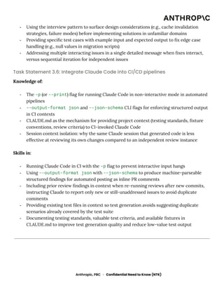-​ Using the interview pattern to surface design considerations (e.g., cache invalidation
strategies, failure modes) before implementing solutions in unfamiliar domains
-​ Providing specific test cases with example input and expected output to fix edge case
handling (e.g., null values in migration scripts)
-​ Addressing multiple interacting issues in a single detailed message when fixes interact,
versus sequential iteration for independent issues
Task Statement 3.6: Integrate Claude Code into CI/CD pipelines
Knowledge of:
-​ The -p (or --print) flag for running Claude Code in non-interactive mode in automated
pipelines
-​ --output-format json and --json-schema CLI flags for enforcing structured output
in CI contexts
-​ CLAUDE.md as the mechanism for providing project context (testing standards, fixture
conventions, review criteria) to CI-invoked Claude Code
-​ Session context isolation: why the same Claude session that generated code is less
effective at reviewing its own changes compared to an independent review instance
Skills in:
-​ Running Claude Code in CI with the -p flag to prevent interactive input hangs
-​ Using --output-format json with --json-schema to produce machine-parseable
structured findings for automated posting as inline PR comments
-​ Including prior review findings in context when re-running reviews after new commits,
instructing Claude to report only new or still-unaddressed issues to avoid duplicate
comments
-​ Providing existing test files in context so test generation avoids suggesting duplicate
scenarios already covered by the test suite
-​ Documenting testing standards, valuable test criteria, and available fixtures in
CLAUDE.md to improve test generation quality and reduce low-value test output
Anthropic, PBC · Confidential Need to Know (NTK)
 