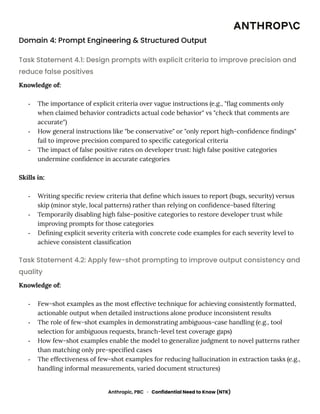Domain 4: Prompt Engineering & Structured Output
Task Statement 4.1: Design prompts with explicit criteria to improve precision and
reduce false positives
Knowledge of:
-​ The importance of explicit criteria over vague instructions (e.g., "flag comments only
when claimed behavior contradicts actual code behavior" vs "check that comments are
accurate")
-​ How general instructions like "be conservative" or "only report high-confidence findings"
fail to improve precision compared to specific categorical criteria
-​ The impact of false positive rates on developer trust: high false positive categories
undermine confidence in accurate categories
Skills in:
-​ Writing specific review criteria that define which issues to report (bugs, security) versus
skip (minor style, local patterns) rather than relying on confidence-based filtering
-​ Temporarily disabling high false-positive categories to restore developer trust while
improving prompts for those categories
-​ Defining explicit severity criteria with concrete code examples for each severity level to
achieve consistent classification
Task Statement 4.2: Apply few-shot prompting to improve output consistency and
quality
Knowledge of:
-​ Few-shot examples as the most effective technique for achieving consistently formatted,
actionable output when detailed instructions alone produce inconsistent results
-​ The role of few-shot examples in demonstrating ambiguous-case handling (e.g., tool
selection for ambiguous requests, branch-level test coverage gaps)
-​ How few-shot examples enable the model to generalize judgment to novel patterns rather
than matching only pre-specified cases
-​ The effectiveness of few-shot examples for reducing hallucination in extraction tasks (e.g.,
handling informal measurements, varied document structures)
Anthropic, PBC · Confidential Need to Know (NTK)
 