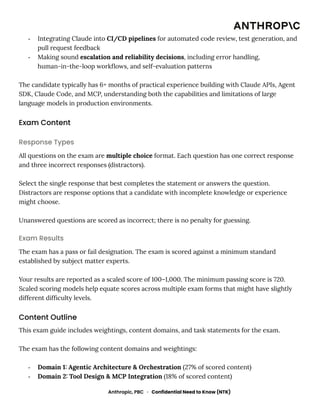 -​ Integrating Claude into CI/CD pipelines for automated code review, test generation, and
pull request feedback
-​ Making sound escalation and reliability decisions, including error handling,
human-in-the-loop workflows, and self-evaluation patterns
The candidate typically has 6+ months of practical experience building with Claude APIs, Agent
SDK, Claude Code, and MCP, understanding both the capabilities and limitations of large
language models in production environments.
Exam Content
Response Types
All questions on the exam are multiple choice format. Each question has one correct response
and three incorrect responses (distractors).
Select the single response that best completes the statement or answers the question.
Distractors are response options that a candidate with incomplete knowledge or experience
might choose.
Unanswered questions are scored as incorrect; there is no penalty for guessing.
Exam Results
The exam has a pass or fail designation. The exam is scored against a minimum standard
established by subject matter experts.
Your results are reported as a scaled score of 100–1,000. The minimum passing score is 720.
Scaled scoring models help equate scores across multiple exam forms that might have slightly
different difficulty levels.
Content Outline
This exam guide includes weightings, content domains, and task statements for the exam.
The exam has the following content domains and weightings:
-​ Domain 1: Agentic Architecture & Orchestration (27% of scored content)
-​ Domain 2: Tool Design & MCP Integration (18% of scored content)
Anthropic, PBC · Confidential Need to Know (NTK)
 