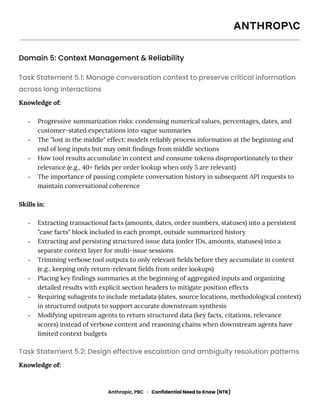 Domain 5: Context Management & Reliability
Task Statement 5.1: Manage conversation context to preserve critical information
across long interactions
Knowledge of:
-​ Progressive summarization risks: condensing numerical values, percentages, dates, and
customer-stated expectations into vague summaries
-​ The "lost in the middle" effect: models reliably process information at the beginning and
end of long inputs but may omit findings from middle sections
-​ How tool results accumulate in context and consume tokens disproportionately to their
relevance (e.g., 40+ fields per order lookup when only 5 are relevant)
-​ The importance of passing complete conversation history in subsequent API requests to
maintain conversational coherence
Skills in:
-​ Extracting transactional facts (amounts, dates, order numbers, statuses) into a persistent
"case facts" block included in each prompt, outside summarized history
-​ Extracting and persisting structured issue data (order IDs, amounts, statuses) into a
separate context layer for multi-issue sessions
-​ Trimming verbose tool outputs to only relevant fields before they accumulate in context
(e.g., keeping only return-relevant fields from order lookups)
-​ Placing key findings summaries at the beginning of aggregated inputs and organizing
detailed results with explicit section headers to mitigate position effects
-​ Requiring subagents to include metadata (dates, source locations, methodological context)
in structured outputs to support accurate downstream synthesis
-​ Modifying upstream agents to return structured data (key facts, citations, relevance
scores) instead of verbose content and reasoning chains when downstream agents have
limited context budgets
Task Statement 5.2: Design effective escalation and ambiguity resolution patterns
Knowledge of:
Anthropic, PBC · Confidential Need to Know (NTK)
 