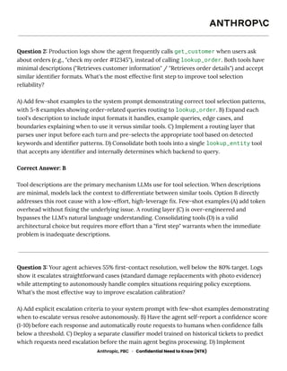 Question 2: Production logs show the agent frequently calls get_customer when users ask
about orders (e.g., "check my order #12345"), instead of calling lookup_order. Both tools have
minimal descriptions ("Retrieves customer information" / "Retrieves order details") and accept
similar identifier formats. What's the most effective first step to improve tool selection
reliability?
A) Add few-shot examples to the system prompt demonstrating correct tool selection patterns,
with 5-8 examples showing order-related queries routing to lookup_order. B) Expand each
tool's description to include input formats it handles, example queries, edge cases, and
boundaries explaining when to use it versus similar tools. C) Implement a routing layer that
parses user input before each turn and pre-selects the appropriate tool based on detected
keywords and identifier patterns. D) Consolidate both tools into a single lookup_entity tool
that accepts any identifier and internally determines which backend to query.
Correct Answer: B
Tool descriptions are the primary mechanism LLMs use for tool selection. When descriptions
are minimal, models lack the context to differentiate between similar tools. Option B directly
addresses this root cause with a low-effort, high-leverage fix. Few-shot examples (A) add token
overhead without fixing the underlying issue. A routing layer (C) is over-engineered and
bypasses the LLM's natural language understanding. Consolidating tools (D) is a valid
architectural choice but requires more effort than a "first step" warrants when the immediate
problem is inadequate descriptions.
Question 3: Your agent achieves 55% first-contact resolution, well below the 80% target. Logs
show it escalates straightforward cases (standard damage replacements with photo evidence)
while attempting to autonomously handle complex situations requiring policy exceptions.
What's the most effective way to improve escalation calibration?
A) Add explicit escalation criteria to your system prompt with few-shot examples demonstrating
when to escalate versus resolve autonomously. B) Have the agent self-report a confidence score
(1-10) before each response and automatically route requests to humans when confidence falls
below a threshold. C) Deploy a separate classifier model trained on historical tickets to predict
which requests need escalation before the main agent begins processing. D) Implement
Anthropic, PBC · Confidential Need to Know (NTK)
 