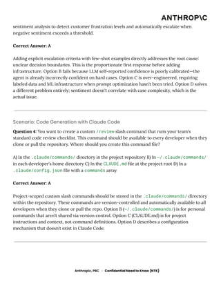 sentiment analysis to detect customer frustration levels and automatically escalate when
negative sentiment exceeds a threshold.
Correct Answer: A
Adding explicit escalation criteria with few-shot examples directly addresses the root cause:
unclear decision boundaries. This is the proportionate first response before adding
infrastructure. Option B fails because LLM self-reported confidence is poorly calibrated—the
agent is already incorrectly confident on hard cases. Option C is over-engineered, requiring
labeled data and ML infrastructure when prompt optimization hasn't been tried. Option D solves
a different problem entirely; sentiment doesn't correlate with case complexity, which is the
actual issue.
Scenario: Code Generation with Claude Code
Question 4: You want to create a custom /review slash command that runs your team's
standard code review checklist. This command should be available to every developer when they
clone or pull the repository. Where should you create this command file?
A) In the .claude/commands/ directory in the project repository B) In ~/.claude/commands/
in each developer's home directory C) In the CLAUDE.md file at the project root D) In a
.claude/config.json file with a commands array
Correct Answer: A
Project-scoped custom slash commands should be stored in the .claude/commands/ directory
within the repository. These commands are version-controlled and automatically available to all
developers when they clone or pull the repo. Option B (~/.claude/commands/) is for personal
commands that aren't shared via version control. Option C (CLAUDE.md) is for project
instructions and context, not command definitions. Option D describes a configuration
mechanism that doesn't exist in Claude Code.
Anthropic, PBC · Confidential Need to Know (NTK)
 