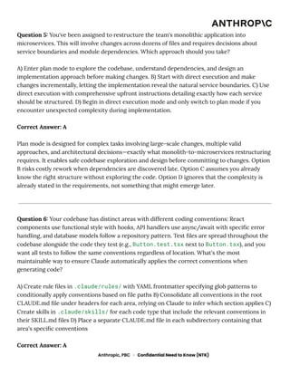 Question 5: You've been assigned to restructure the team's monolithic application into
microservices. This will involve changes across dozens of files and requires decisions about
service boundaries and module dependencies. Which approach should you take?
A) Enter plan mode to explore the codebase, understand dependencies, and design an
implementation approach before making changes. B) Start with direct execution and make
changes incrementally, letting the implementation reveal the natural service boundaries. C) Use
direct execution with comprehensive upfront instructions detailing exactly how each service
should be structured. D) Begin in direct execution mode and only switch to plan mode if you
encounter unexpected complexity during implementation.
Correct Answer: A
Plan mode is designed for complex tasks involving large-scale changes, multiple valid
approaches, and architectural decisions—exactly what monolith-to-microservices restructuring
requires. It enables safe codebase exploration and design before committing to changes. Option
B risks costly rework when dependencies are discovered late. Option C assumes you already
know the right structure without exploring the code. Option D ignores that the complexity is
already stated in the requirements, not something that might emerge later.
Question 6: Your codebase has distinct areas with different coding conventions: React
components use functional style with hooks, API handlers use async/await with specific error
handling, and database models follow a repository pattern. Test files are spread throughout the
codebase alongside the code they test (e.g., Button.test.tsx next to Button.tsx), and you
want all tests to follow the same conventions regardless of location. What's the most
maintainable way to ensure Claude automatically applies the correct conventions when
generating code?
A) Create rule files in .claude/rules/ with YAML frontmatter specifying glob patterns to
conditionally apply conventions based on file paths B) Consolidate all conventions in the root
CLAUDE.md file under headers for each area, relying on Claude to infer which section applies C)
Create skills in .claude/skills/ for each code type that include the relevant conventions in
their SKILL.md files D) Place a separate CLAUDE.md file in each subdirectory containing that
area's specific conventions
Correct Answer: A
Anthropic, PBC · Confidential Need to Know (NTK)
 