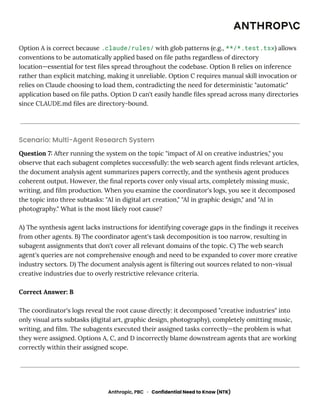 Option A is correct because .claude/rules/ with glob patterns (e.g., **/*.test.tsx) allows
conventions to be automatically applied based on file paths regardless of directory
location—essential for test files spread throughout the codebase. Option B relies on inference
rather than explicit matching, making it unreliable. Option C requires manual skill invocation or
relies on Claude choosing to load them, contradicting the need for deterministic "automatic"
application based on file paths. Option D can't easily handle files spread across many directories
since CLAUDE.md files are directory-bound.
Scenario: Multi-Agent Research System
Question 7: After running the system on the topic "impact of AI on creative industries," you
observe that each subagent completes successfully: the web search agent finds relevant articles,
the document analysis agent summarizes papers correctly, and the synthesis agent produces
coherent output. However, the final reports cover only visual arts, completely missing music,
writing, and film production. When you examine the coordinator's logs, you see it decomposed
the topic into three subtasks: "AI in digital art creation," "AI in graphic design," and "AI in
photography." What is the most likely root cause?
A) The synthesis agent lacks instructions for identifying coverage gaps in the findings it receives
from other agents. B) The coordinator agent's task decomposition is too narrow, resulting in
subagent assignments that don't cover all relevant domains of the topic. C) The web search
agent's queries are not comprehensive enough and need to be expanded to cover more creative
industry sectors. D) The document analysis agent is filtering out sources related to non-visual
creative industries due to overly restrictive relevance criteria.
Correct Answer: B
The coordinator's logs reveal the root cause directly: it decomposed "creative industries" into
only visual arts subtasks (digital art, graphic design, photography), completely omitting music,
writing, and film. The subagents executed their assigned tasks correctly—the problem is what
they were assigned. Options A, C, and D incorrectly blame downstream agents that are working
correctly within their assigned scope.
Anthropic, PBC · Confidential Need to Know (NTK)
 