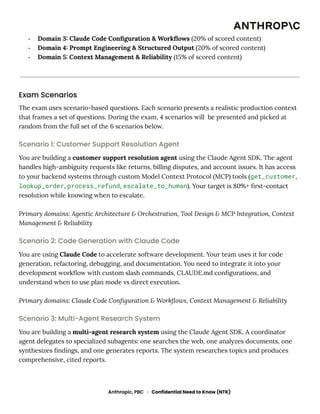 -​ Domain 3: Claude Code Configuration & Workflows (20% of scored content)
-​ Domain 4: Prompt Engineering & Structured Output (20% of scored content)
-​ Domain 5: Context Management & Reliability (15% of scored content)
Exam Scenarios
The exam uses scenario-based questions. Each scenario presents a realistic production context
that frames a set of questions. During the exam, 4 scenarios will be presented and picked at
random from the full set of the 6 scenarios below.
Scenario 1: Customer Support Resolution Agent
You are building a customer support resolution agent using the Claude Agent SDK. The agent
handles high-ambiguity requests like returns, billing disputes, and account issues. It has access
to your backend systems through custom Model Context Protocol (MCP) tools (get_customer,
lookup_order, process_refund, escalate_to_human). Your target is 80%+ first-contact
resolution while knowing when to escalate.
Primary domains: Agentic Architecture & Orchestration, Tool Design & MCP Integration, Context
Management & Reliability
Scenario 2: Code Generation with Claude Code
You are using Claude Code to accelerate software development. Your team uses it for code
generation, refactoring, debugging, and documentation. You need to integrate it into your
development workflow with custom slash commands, CLAUDE.md configurations, and
understand when to use plan mode vs direct execution.
Primary domains: Claude Code Configuration & Workflows, Context Management & Reliability
Scenario 3: Multi-Agent Research System
You are building a multi-agent research system using the Claude Agent SDK. A coordinator
agent delegates to specialized subagents: one searches the web, one analyzes documents, one
synthesizes findings, and one generates reports. The system researches topics and produces
comprehensive, cited reports.
Anthropic, PBC · Confidential Need to Know (NTK)
 