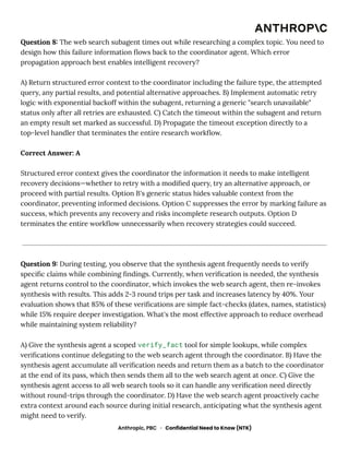 Question 8: The web search subagent times out while researching a complex topic. You need to
design how this failure information flows back to the coordinator agent. Which error
propagation approach best enables intelligent recovery?
A) Return structured error context to the coordinator including the failure type, the attempted
query, any partial results, and potential alternative approaches. B) Implement automatic retry
logic with exponential backoff within the subagent, returning a generic "search unavailable"
status only after all retries are exhausted. C) Catch the timeout within the subagent and return
an empty result set marked as successful. D) Propagate the timeout exception directly to a
top-level handler that terminates the entire research workflow.
Correct Answer: A
Structured error context gives the coordinator the information it needs to make intelligent
recovery decisions—whether to retry with a modified query, try an alternative approach, or
proceed with partial results. Option B's generic status hides valuable context from the
coordinator, preventing informed decisions. Option C suppresses the error by marking failure as
success, which prevents any recovery and risks incomplete research outputs. Option D
terminates the entire workflow unnecessarily when recovery strategies could succeed.
Question 9: During testing, you observe that the synthesis agent frequently needs to verify
specific claims while combining findings. Currently, when verification is needed, the synthesis
agent returns control to the coordinator, which invokes the web search agent, then re-invokes
synthesis with results. This adds 2-3 round trips per task and increases latency by 40%. Your
evaluation shows that 85% of these verifications are simple fact-checks (dates, names, statistics)
while 15% require deeper investigation. What's the most effective approach to reduce overhead
while maintaining system reliability?
A) Give the synthesis agent a scoped verify_fact tool for simple lookups, while complex
verifications continue delegating to the web search agent through the coordinator. B) Have the
synthesis agent accumulate all verification needs and return them as a batch to the coordinator
at the end of its pass, which then sends them all to the web search agent at once. C) Give the
synthesis agent access to all web search tools so it can handle any verification need directly
without round-trips through the coordinator. D) Have the web search agent proactively cache
extra context around each source during initial research, anticipating what the synthesis agent
might need to verify.
Anthropic, PBC · Confidential Need to Know (NTK)
 