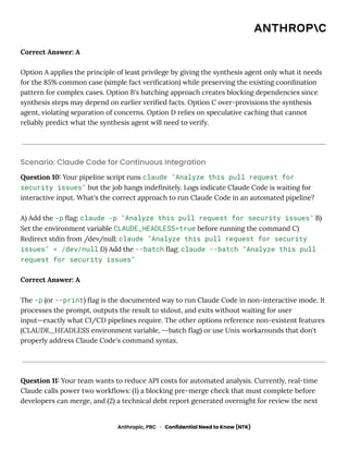 Correct Answer: A
Option A applies the principle of least privilege by giving the synthesis agent only what it needs
for the 85% common case (simple fact verification) while preserving the existing coordination
pattern for complex cases. Option B's batching approach creates blocking dependencies since
synthesis steps may depend on earlier verified facts. Option C over-provisions the synthesis
agent, violating separation of concerns. Option D relies on speculative caching that cannot
reliably predict what the synthesis agent will need to verify.
Scenario: Claude Code for Continuous Integration
Question 10: Your pipeline script runs claude "Analyze this pull request for
security issues" but the job hangs indefinitely. Logs indicate Claude Code is waiting for
interactive input. What's the correct approach to run Claude Code in an automated pipeline?
A) Add the -p flag: claude -p "Analyze this pull request for security issues" B)
Set the environment variable CLAUDE_HEADLESS=true before running the command C)
Redirect stdin from /dev/null: claude "Analyze this pull request for security
issues" < /dev/null D) Add the --batch flag: claude --batch "Analyze this pull
request for security issues"
Correct Answer: A
The -p (or --print) flag is the documented way to run Claude Code in non-interactive mode. It
processes the prompt, outputs the result to stdout, and exits without waiting for user
input—exactly what CI/CD pipelines require. The other options reference non-existent features
(CLAUDE_HEADLESS environment variable, --batch flag) or use Unix workarounds that don't
properly address Claude Code's command syntax.
Question 11: Your team wants to reduce API costs for automated analysis. Currently, real-time
Claude calls power two workflows: (1) a blocking pre-merge check that must complete before
developers can merge, and (2) a technical debt report generated overnight for review the next
Anthropic, PBC · Confidential Need to Know (NTK)
 