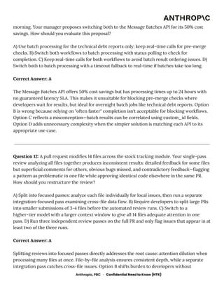 morning. Your manager proposes switching both to the Message Batches API for its 50% cost
savings. How should you evaluate this proposal?
A) Use batch processing for the technical debt reports only; keep real-time calls for pre-merge
checks. B) Switch both workflows to batch processing with status polling to check for
completion. C) Keep real-time calls for both workflows to avoid batch result ordering issues. D)
Switch both to batch processing with a timeout fallback to real-time if batches take too long.
Correct Answer: A
The Message Batches API offers 50% cost savings but has processing times up to 24 hours with
no guaranteed latency SLA. This makes it unsuitable for blocking pre-merge checks where
developers wait for results, but ideal for overnight batch jobs like technical debt reports. Option
B is wrong because relying on "often faster" completion isn't acceptable for blocking workflows.
Option C reflects a misconception—batch results can be correlated using custom_id fields.
Option D adds unnecessary complexity when the simpler solution is matching each API to its
appropriate use case.
Question 12: A pull request modifies 14 files across the stock tracking module. Your single-pass
review analyzing all files together produces inconsistent results: detailed feedback for some files
but superficial comments for others, obvious bugs missed, and contradictory feedback—flagging
a pattern as problematic in one file while approving identical code elsewhere in the same PR.
How should you restructure the review?
A) Split into focused passes: analyze each file individually for local issues, then run a separate
integration-focused pass examining cross-file data flow. B) Require developers to split large PRs
into smaller submissions of 3-4 files before the automated review runs. C) Switch to a
higher-tier model with a larger context window to give all 14 files adequate attention in one
pass. D) Run three independent review passes on the full PR and only flag issues that appear in at
least two of the three runs.
Correct Answer: A
Splitting reviews into focused passes directly addresses the root cause: attention dilution when
processing many files at once. File-by-file analysis ensures consistent depth, while a separate
integration pass catches cross-file issues. Option B shifts burden to developers without
Anthropic, PBC · Confidential Need to Know (NTK)
 