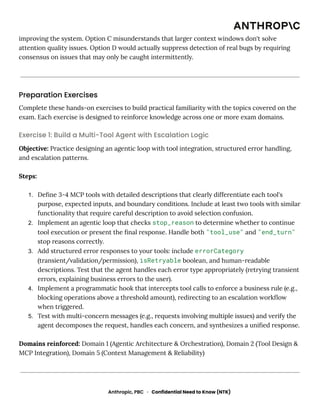 improving the system. Option C misunderstands that larger context windows don't solve
attention quality issues. Option D would actually suppress detection of real bugs by requiring
consensus on issues that may only be caught intermittently.
Preparation Exercises
Complete these hands-on exercises to build practical familiarity with the topics covered on the
exam. Each exercise is designed to reinforce knowledge across one or more exam domains.
Exercise 1: Build a Multi-Tool Agent with Escalation Logic
Objective: Practice designing an agentic loop with tool integration, structured error handling,
and escalation patterns.
Steps:
1.​ Define 3-4 MCP tools with detailed descriptions that clearly differentiate each tool's
purpose, expected inputs, and boundary conditions. Include at least two tools with similar
functionality that require careful description to avoid selection confusion.
2.​ Implement an agentic loop that checks stop_reason to determine whether to continue
tool execution or present the final response. Handle both "tool_use" and "end_turn"
stop reasons correctly.
3.​ Add structured error responses to your tools: include errorCategory
(transient/validation/permission), isRetryable boolean, and human-readable
descriptions. Test that the agent handles each error type appropriately (retrying transient
errors, explaining business errors to the user).
4.​ Implement a programmatic hook that intercepts tool calls to enforce a business rule (e.g.,
blocking operations above a threshold amount), redirecting to an escalation workflow
when triggered.
5.​ Test with multi-concern messages (e.g., requests involving multiple issues) and verify the
agent decomposes the request, handles each concern, and synthesizes a unified response.
Domains reinforced: Domain 1 (Agentic Architecture & Orchestration), Domain 2 (Tool Design &
MCP Integration), Domain 5 (Context Management & Reliability)
Anthropic, PBC · Confidential Need to Know (NTK)
 