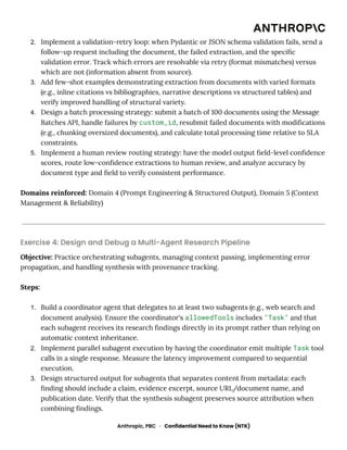 2.​ Implement a validation-retry loop: when Pydantic or JSON schema validation fails, send a
follow-up request including the document, the failed extraction, and the specific
validation error. Track which errors are resolvable via retry (format mismatches) versus
which are not (information absent from source).
3.​ Add few-shot examples demonstrating extraction from documents with varied formats
(e.g., inline citations vs bibliographies, narrative descriptions vs structured tables) and
verify improved handling of structural variety.
4.​ Design a batch processing strategy: submit a batch of 100 documents using the Message
Batches API, handle failures by custom_id, resubmit failed documents with modifications
(e.g., chunking oversized documents), and calculate total processing time relative to SLA
constraints.
5.​ Implement a human review routing strategy: have the model output field-level confidence
scores, route low-confidence extractions to human review, and analyze accuracy by
document type and field to verify consistent performance.
Domains reinforced: Domain 4 (Prompt Engineering & Structured Output), Domain 5 (Context
Management & Reliability)
Exercise 4: Design and Debug a Multi-Agent Research Pipeline
Objective: Practice orchestrating subagents, managing context passing, implementing error
propagation, and handling synthesis with provenance tracking.
Steps:
1.​ Build a coordinator agent that delegates to at least two subagents (e.g., web search and
document analysis). Ensure the coordinator's allowedTools includes "Task" and that
each subagent receives its research findings directly in its prompt rather than relying on
automatic context inheritance.
2.​ Implement parallel subagent execution by having the coordinator emit multiple Task tool
calls in a single response. Measure the latency improvement compared to sequential
execution.
3.​ Design structured output for subagents that separates content from metadata: each
finding should include a claim, evidence excerpt, source URL/document name, and
publication date. Verify that the synthesis subagent preserves source attribution when
combining findings.
Anthropic, PBC · Confidential Need to Know (NTK)
 
