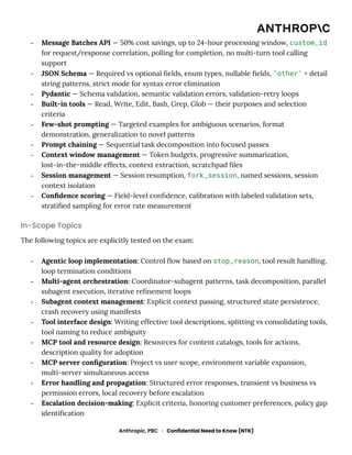 -​ Message Batches API — 50% cost savings, up to 24-hour processing window, custom_id
for request/response correlation, polling for completion, no multi-turn tool calling
support
-​ JSON Schema — Required vs optional fields, enum types, nullable fields, "other" + detail
string patterns, strict mode for syntax error elimination
-​ Pydantic — Schema validation, semantic validation errors, validation-retry loops
-​ Built-in tools — Read, Write, Edit, Bash, Grep, Glob — their purposes and selection
criteria
-​ Few-shot prompting — Targeted examples for ambiguous scenarios, format
demonstration, generalization to novel patterns
-​ Prompt chaining — Sequential task decomposition into focused passes
-​ Context window management — Token budgets, progressive summarization,
lost-in-the-middle effects, context extraction, scratchpad files
-​ Session management — Session resumption, fork_session, named sessions, session
context isolation
-​ Confidence scoring — Field-level confidence, calibration with labeled validation sets,
stratified sampling for error rate measurement
In-Scope Topics
The following topics are explicitly tested on the exam:
-​ Agentic loop implementation: Control flow based on stop_reason, tool result handling,
loop termination conditions
-​ Multi-agent orchestration: Coordinator-subagent patterns, task decomposition, parallel
subagent execution, iterative refinement loops
-​ Subagent context management: Explicit context passing, structured state persistence,
crash recovery using manifests
-​ Tool interface design: Writing effective tool descriptions, splitting vs consolidating tools,
tool naming to reduce ambiguity
-​ MCP tool and resource design: Resources for content catalogs, tools for actions,
description quality for adoption
-​ MCP server configuration: Project vs user scope, environment variable expansion,
multi-server simultaneous access
-​ Error handling and propagation: Structured error responses, transient vs business vs
permission errors, local recovery before escalation
-​ Escalation decision-making: Explicit criteria, honoring customer preferences, policy gap
identification
Anthropic, PBC · Confidential Need to Know (NTK)
 