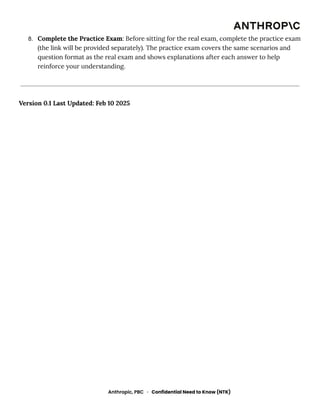 8.​ Complete the Practice Exam: Before sitting for the real exam, complete the practice exam
(the link will be provided separately). The practice exam covers the same scenarios and
question format as the real exam and shows explanations after each answer to help
reinforce your understanding.
Version 0.1 Last Updated: Feb 10 2025
Anthropic, PBC · Confidential Need to Know (NTK)
 