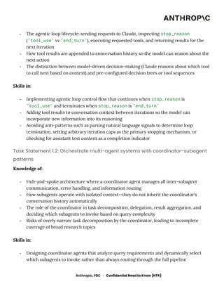 -​ The agentic loop lifecycle: sending requests to Claude, inspecting stop_reason
("tool_use" vs "end_turn"), executing requested tools, and returning results for the
next iteration
-​ How tool results are appended to conversation history so the model can reason about the
next action
-​ The distinction between model-driven decision-making (Claude reasons about which tool
to call next based on context) and pre-configured decision trees or tool sequences
Skills in:
-​ Implementing agentic loop control flow that continues when stop_reason is
"tool_use" and terminates when stop_reason is "end_turn"
-​ Adding tool results to conversation context between iterations so the model can
incorporate new information into its reasoning
-​ Avoiding anti-patterns such as parsing natural language signals to determine loop
termination, setting arbitrary iteration caps as the primary stopping mechanism, or
checking for assistant text content as a completion indicator
Task Statement 1.2: Orchestrate multi-agent systems with coordinator-subagent
patterns
Knowledge of:
-​ Hub-and-spoke architecture where a coordinator agent manages all inter-subagent
communication, error handling, and information routing
-​ How subagents operate with isolated context—they do not inherit the coordinator's
conversation history automatically
-​ The role of the coordinator in task decomposition, delegation, result aggregation, and
deciding which subagents to invoke based on query complexity
-​ Risks of overly narrow task decomposition by the coordinator, leading to incomplete
coverage of broad research topics
Skills in:
-​ Designing coordinator agents that analyze query requirements and dynamically select
which subagents to invoke rather than always routing through the full pipeline
Anthropic, PBC · Confidential Need to Know (NTK)
 