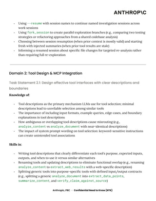 -​ Using --resume with session names to continue named investigation sessions across
work sessions
-​ Using fork_session to create parallel exploration branches (e.g., comparing two testing
strategies or refactoring approaches from a shared codebase analysis)
-​ Choosing between session resumption (when prior context is mostly valid) and starting
fresh with injected summaries (when prior tool results are stale)
-​ Informing a resumed session about specific file changes for targeted re-analysis rather
than requiring full re-exploration
Domain 2: Tool Design & MCP Integration
Task Statement 2.1: Design effective tool interfaces with clear descriptions and
boundaries
Knowledge of:
-​ Tool descriptions as the primary mechanism LLMs use for tool selection; minimal
descriptions lead to unreliable selection among similar tools
-​ The importance of including input formats, example queries, edge cases, and boundary
explanations in tool descriptions
-​ How ambiguous or overlapping tool descriptions cause misrouting (e.g.,
analyze_content vs analyze_document with near-identical descriptions)
-​ The impact of system prompt wording on tool selection: keyword-sensitive instructions
can create unintended tool associations
Skills in:
-​ Writing tool descriptions that clearly differentiate each tool's purpose, expected inputs,
outputs, and when to use it versus similar alternatives
-​ Renaming tools and updating descriptions to eliminate functional overlap (e.g., renaming
analyze_content to extract_web_results with a web-specific description)
-​ Splitting generic tools into purpose-specific tools with defined input/output contracts
(e.g., splitting a generic analyze_document into extract_data_points,
summarize_content, and verify_claim_against_source)
Anthropic, PBC · Confidential Need to Know (NTK)
 