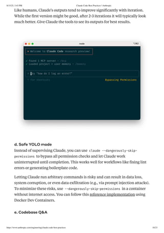 Like humans, Claude's outputs tend to improve significantly with iteration.
While the first version might be good, after 2-3 iterations it will typically look
much better. Give Claude the tools to see its outputs for best results.
d. Safe YOLO mode
Instead of supervising Claude, you can use claude --dangerously-skip-
permissions to bypass all permission checks and let Claude work
uninterrupted until completion. This works well for workflows like fixing lint
errors or generating boilerplate code.
Letting Claude run arbitrary commands is risky and can result in data loss,
system corruption, or even data exfiltration (e.g., via prompt injection attacks).
To minimize these risks, use --dangerously-skip-permissions in a container
without internet access. You can follow this reference implementation using
Docker Dev Containers.
e. Codebase Q&A
8/15/25, 3:43 PM Claude Code Best Practices  Anthropic
https://www.anthropic.com/engineering/claude-code-best-practices 10/23
 
