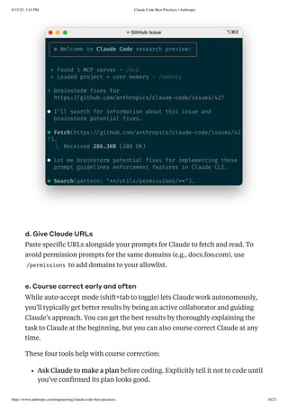 d. Give Claude URLs
Paste specific URLs alongside your prompts for Claude to fetch and read. To
avoid permission prompts for the same domains (e.g., docs.foo.com), use
/permissions to add domains to your allowlist.
e. Course correct early and often
While auto-accept mode (shift+tab to toggle) lets Claude work autonomously,
you'll typically get better results by being an active collaborator and guiding
Claude's approach. You can get the best results by thoroughly explaining the
task to Claude at the beginning, but you can also course correct Claude at any
time.
These four tools help with course correction:
Ask Claude to make a plan before coding. Explicitly tell it not to code until
you’ve confirmed its plan looks good.
8/15/25, 3:43 PM Claude Code Best Practices  Anthropic
https://www.anthropic.com/engineering/claude-code-best-practices 16/23
 