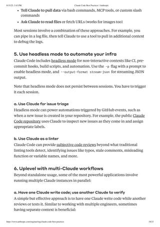 Tell Claude to pull data via bash commands, MCP tools, or custom slash
commands
Ask Claude to read files or fetch URLs (works for images too)
Most sessions involve a combination of these approaches. For example, you
can pipe in a log file, then tell Claude to use a tool to pull in additional context
to debug the logs.
5. Use headless mode to automate your infra
Claude Code includes headless mode for non-interactive contexts like CI, pre-
commit hooks, build scripts, and automation. Use the -p flag with a prompt to
enable headless mode, and --output-format stream-json for streaming JSON
output.
Note that headless mode does not persist between sessions. You have to trigger
it each session.
a. Use Claude for issue triage
Headless mode can power automations triggered by GitHub events, such as
when a new issue is created in your repository. For example, the public Claude
Code repository uses Claude to inspect new issues as they come in and assign
appropriate labels.
b. Use Claude as a linter
Claude Code can provide subjective code reviews beyond what traditional
linting tools detect, identifying issues like typos, stale comments, misleading
function or variable names, and more.
6. Uplevel with multi-Claude workflows
Beyond standalone usage, some of the most powerful applications involve
running multiple Claude instances in parallel:
a. Have one Claude write code; use another Claude to verify
A simple but effective approach is to have one Claude write code while another
reviews or tests it. Similar to working with multiple engineers, sometimes
having separate context is beneficial:
8/15/25, 3:43 PM Claude Code Best Practices  Anthropic
https://www.anthropic.com/engineering/claude-code-best-practices 18/23
 
