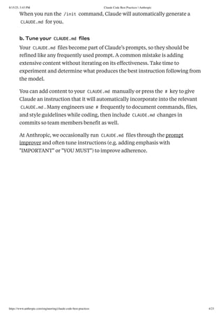 When you run the /init command, Claude will automatically generate a
CLAUDE.md for you.
b. Tune your CLAUDE.md files
Your CLAUDE.md files become part of Claude’s prompts, so they should be
refined like any frequently used prompt. A common mistake is adding
extensive content without iterating on its effectiveness. Take time to
experiment and determine what produces the best instruction following from
the model.
You can add content to your CLAUDE.md manually or press the # key to give
Claude an instruction that it will automatically incorporate into the relevant
CLAUDE.md . Many engineers use # frequently to document commands, files,
and style guidelines while coding, then include CLAUDE.md changes in
commits so team members benefit as well.
At Anthropic, we occasionally run CLAUDE.md files through the prompt
improver and often tune instructions (e.g. adding emphasis with
"IMPORTANT" or "YOU MUST") to improve adherence.
8/15/25, 3:43 PM Claude Code Best Practices  Anthropic
https://www.anthropic.com/engineering/claude-code-best-practices 4/23
 