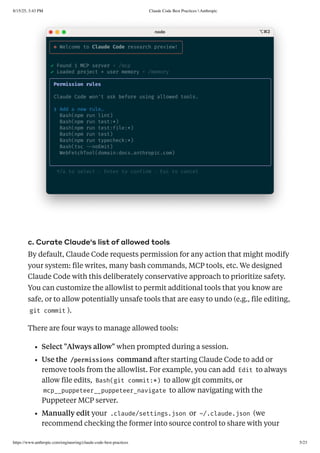 c. Curate Claude's list of allowed tools
By default, Claude Code requests permission for any action that might modify
your system: file writes, many bash commands, MCP tools, etc. We designed
Claude Code with this deliberately conservative approach to prioritize safety.
You can customize the allowlist to permit additional tools that you know are
safe, or to allow potentially unsafe tools that are easy to undo (e.g., file editing,
git commit ).
There are four ways to manage allowed tools:
Select "Always allow" when prompted during a session.
Use the /permissions command after starting Claude Code to add or
remove tools from the allowlist. For example, you can add Edit to always
allow file edits, Bash(git commit:*) to allow git commits, or
mcp__puppeteer__puppeteer_navigate to allow navigating with the
Puppeteer MCP server.
Manually edit your .claude/settings.json or ~/.claude.json (we
recommend checking the former into source control to share with your
8/15/25, 3:43 PM Claude Code Best Practices  Anthropic
https://www.anthropic.com/engineering/claude-code-best-practices 5/23
 