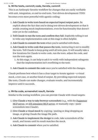 b. Write tests, commit; code, iterate, commit
This is an Anthropic-favorite workflow for changes that are easily verifiable
with unit, integration, or end-to-end tests. Test-driven development (TDD)
becomes even more powerful with agentic coding:
1. Ask Claude to write tests based on expected input/output pairs. Be
explicit about the fact that you’re doing test-driven development so that it
avoids creating mock implementations, even for functionality that doesn’t
exist yet in the codebase.
2. Tell Claude to run the tests and confirm they fail. Explicitly telling it not
to write any implementation code at this stage is often helpful.
3. Ask Claude to commit the tests when you’re satisfied with them.
4. Ask Claude to write code that passes the tests, instructing it not to modify
the tests. Tell Claude to keep going until all tests pass. It will usually take a
few iterations for Claude to write code, run the tests, adjust the code, and
run the tests again.
1. At this stage, it can help to ask it to verify with independent subagents
that the implementation isn’t overfitting to the tests
5. Ask Claude to commit the code once you’re satisfied with the changes.
Claude performs best when it has a clear target to iterate against—a visual
mock, a test case, or another kind of output. By providing expected outputs
like tests, Claude can make changes, evaluate results, and incrementally
improve until it succeeds.
c. Write code, screenshot result, iterate
Similar to the testing workflow, you can provide Claude with visual targets:
1. Give Claude a way to take browser screenshots (e.g., with the Puppeteer
MCP server, an iOS simulator MCP server, or manually copy / paste
screenshots into Claude).
2. Give Claude a visual mock by copying / pasting or drag-dropping an
image, or giving Claude the image file path.
3. Ask Claude to implement the design in code, take screenshots of the
result, and iterate until its result matches the mock.
4. Ask Claude to commit when you're satisfied.
8/15/25, 3:43 PM Claude Code Best Practices  Anthropic
https://www.anthropic.com/engineering/claude-code-best-practices 9/23
 