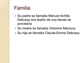 Familia 
 Su padre se llamaba Manuel-Achille 
Debussy era dueño de una tienda de 
porcelana 
 Su madre se llamaba Victorine Manoury 
 Su hija se llamaba Claude-Emma Debussy 
 