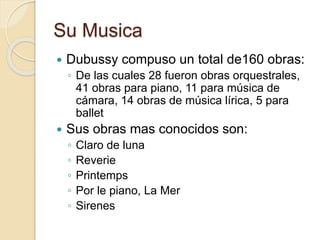 Su Musica 
 Dubussy compuso un total de160 obras: 
◦ De las cuales 28 fueron obras orquestrales, 
41 obras para piano, 11 para música de 
cámara, 14 obras de música lírica, 5 para 
ballet 
 Sus obras mas conocidos son: 
◦ Claro de luna 
◦ Reverie 
◦ Printemps 
◦ Por le piano, La Mer 
◦ Sirenes 
 