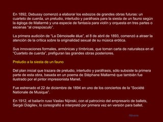 En 1892, Debussy comenzó a elaborar los esbozos de grandes obras futuras: un
cuarteto de cuerda, un preludio, interludio y paráfrasis para la siesta de un fauno según
la égloga de Mallarmé y una especie de fantasía para violín y orquesta en tres partes o
escenas “al crespúsculo”.

La primera audición de “La Démoiselle élue”, el 8 de abril de 1893, comenzó a atraer la
atención de la crítica sobre la originalidad sexual de su música erótica.

Sus innovaciones formales, armónicas y tímbricas, que toman carta de naturaleza en el
“Cuarteto de cuerda”, prefiguran las grandes obras posteriores.

Preludio a la siesta de un fauno

Del plan inicial que trazara de preludio, interludio y paráfrasis, sólo subsiste la primera
parte de esta obra, basada en un poema de Stéphane Mallarmé que también fue
ilustrado por el pintor impresionista Manet.

Fue estrenado el 22 de diciembre de 1894 en uno de los conciertos de la “Société
Nationale de Musique”.

En 1912, el bailarín ruso Vaslav Nijinski, con el patrocinio del empresario de ballets,
Sergéi Diágilev, lo coreografió e interpretó por primera vez en versión para ballet.

                                                                            Rêverie
 